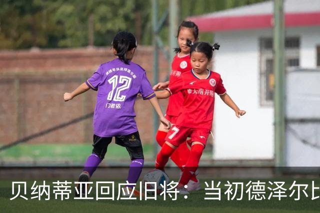 贝纳蒂亚回应旧将：当初德泽尔比施压要求续约你，但之后你松懈了